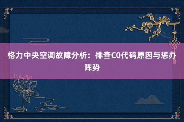 格力中央空调故障分析：排查C0代码原因与惩办阵势